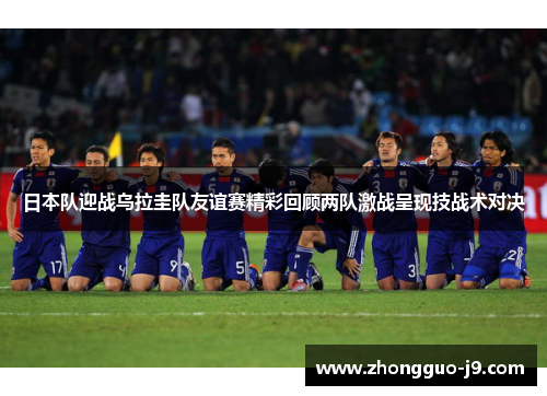 日本队迎战乌拉圭队友谊赛精彩回顾两队激战呈现技战术对决