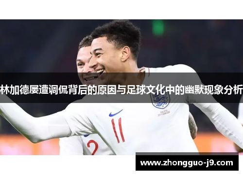 林加德屡遭调侃背后的原因与足球文化中的幽默现象分析