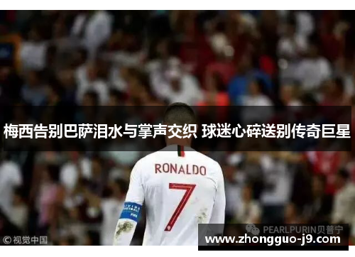 梅西告别巴萨泪水与掌声交织 球迷心碎送别传奇巨星