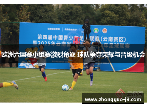 欧洲六国赛小组赛激烈角逐 球队争夺荣耀与晋级机会