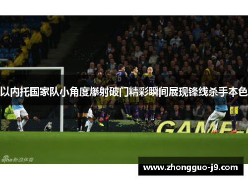以内托国家队小角度爆射破门精彩瞬间展现锋线杀手本色