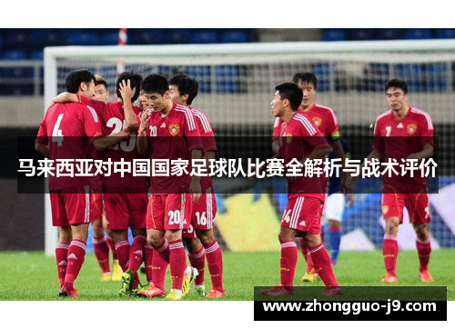 马来西亚对中国国家足球队比赛全解析与战术评价 马来西亚对中国国家足球队比赛全解析与战术评价