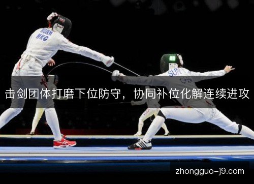 击剑团体打磨下位防守，协同补位化解连续进攻