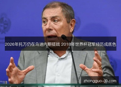 2026年托万仍在乌迪内斯征战 2018年世界杯冠军经历成底色 2026年托万仍在乌迪内斯征战 2018年世界杯冠军经历成底色